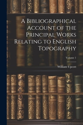 A Bibliographical Account of the Principal Works Relating to English Topography; Volume 1 by Upcott, William