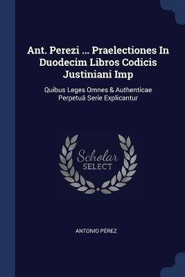 Ant. Perezi ... Praelectiones In Duodecim Libros Codicis Justiniani Imp: Quibus Leges Omnes & Authenticae Perpetuâ Serie Explicantur by Pérez, Antonio
