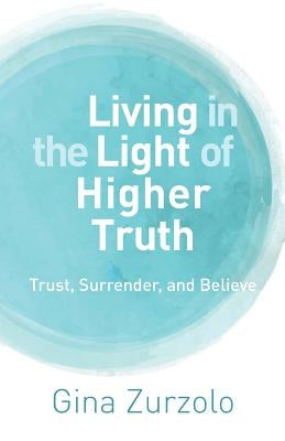 Living in the Light of Higher Truth: Trust, Surrender, and Believe! by Zurzolo, Gina