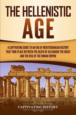 The Hellenistic Age: A Captivating Guide to an Era of Mediterranean History That Took Place Between the Death of Alexander the Great and the Rise of t by History, Captivating