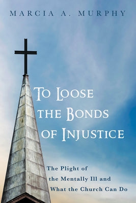 To Loose the Bonds of Injustice: The Plight of the Mentally Ill and What the Church Can Do by Murphy, Marcia A.