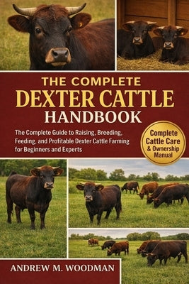 The Complete Dexter Cattle Handbook: The Complete Guide to Raising, Breeding, Feeding, and Profitable Dexter Cattle Farming for Beginners and Experts by M. Woodman, Andrew