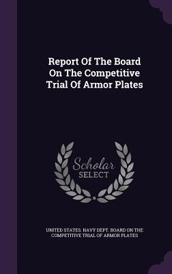 Report of the Board on the Competitive Trial of Armor Plates by United States Navy Dept Board on the C.