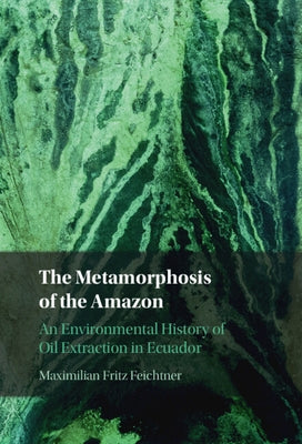 The Metamorphosis of the Amazon: An Environmental History of Oil Extraction in Ecuador by Feichtner, Maximilian Fritz