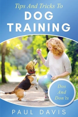 Tips and Tricks to Dog Training A How-To Set of Tips and Techniques for Different Species of Dogs: Based on Real Experiences and Cases by Davis, Paul