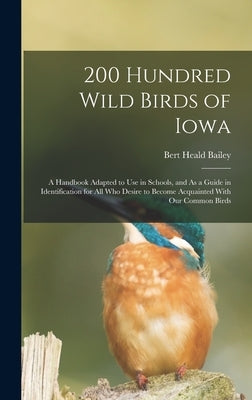 200 Hundred Wild Birds of Iowa: A Handbook Adapted to Use in Schools, and As a Guide in Identification for All Who Desire to Become Acquainted With Ou by Bailey, Bert Heald