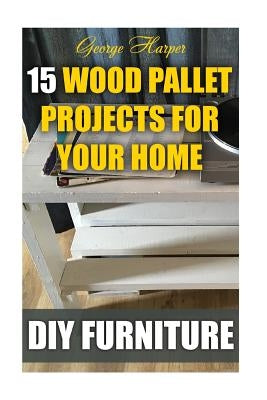 DIY Furniture: 15 Wood Pallet Projects For Your Home by Harper, George