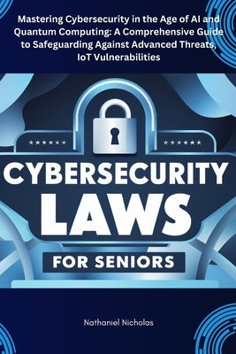 Cybersecurity Laws for Seniors: Mastering Cybersecurity in the Age of AI and Quantum Computing: A Comprehensive Guide to Safeguarding Against Advanced by Nicholas, Nathaniel