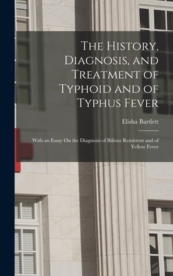The History, Diagnosis, and Treatment of Typhoid and of Typhus Fever: With an Essay On the Diagnosis of Bilious Remittent and of Yellow Fever by Bartlett, Elisha