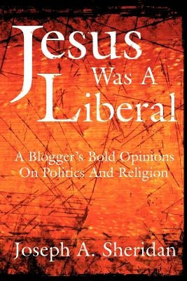 Jesus Was a Liberal: A Blogger's Bold Opinions on Politics and Religion by Sheridan, Joseph A.