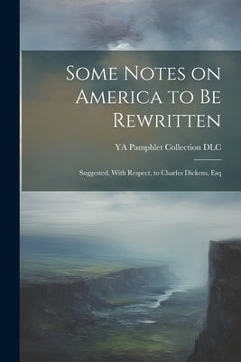 Some Notes on America to be Rewritten: Suggested, With Respect, to Charles Dickens, Esq by Ya Pamphlet Collection (Library of Co