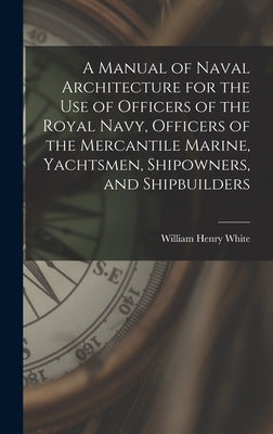 A Manual of Naval Architecture for the use of Officers of the Royal Navy, Officers of the Mercantile Marine, Yachtsmen, Shipowners, and Shipbuilders by White, William Henry