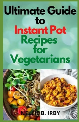 Ultimate Guide To Instant Pot Recipes for Vegetarians: Selected Healthy and Delicious Vegetarian Recipes You Can Make With Your Pressure Pot by B. Irby, Nellie