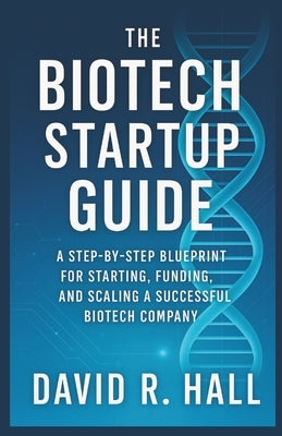 The Biotech Startup Guide: A Step-by-Step Blueprint for Starting, Funding, and Scaling a Successful Biotech Company by R. Hall, David