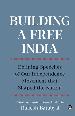 Building a Free India Defining Speeches of Our Independence Movement That Shaped the Nation by Batabyal, Rakesh