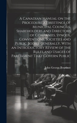 A Canadian Manual on the Procedure at Meetings of Municipal Councils, Shareholders and Directors of Companies, Synods, Conventions, Societies and Publ by Bourinot, John George