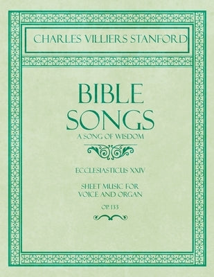 Bible Songs - A Song of Wisdom - Ecclesiasticus XXIV - Sheet Music for Voice and Organ - Op.113 by Stanford, Charles Villiers