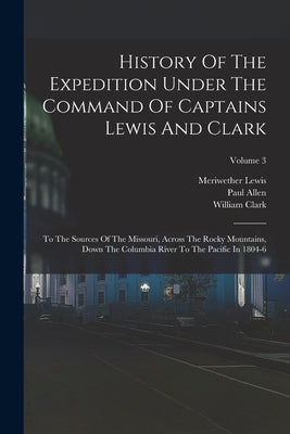 History Of The Expedition Under The Command Of Captains Lewis And Clark: To The Sources Of The Missouri, Across The Rocky Mountains, Down The Columbia by Lewis, Meriwether