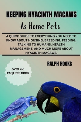 Keeping Hyacinth Macaws as Home Pets: A Quick Guide To Everything You Need To Know About Housing, Breeding, Feeding, Talking To Humans, Health Managem by Hooks, Ralph
