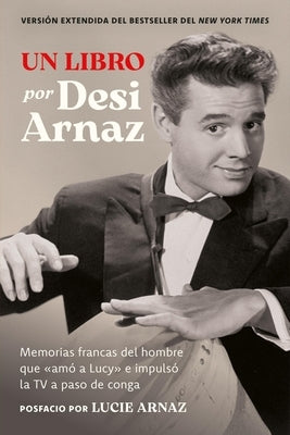 Un Libro (Versión Extendida): Memorias Francas del Hombre Que «Amó a Lucy» E Impulsó La TV a Paso de Conga (Nuevo Material Exclusivo Con Un Comentario by Arnaz, Desi