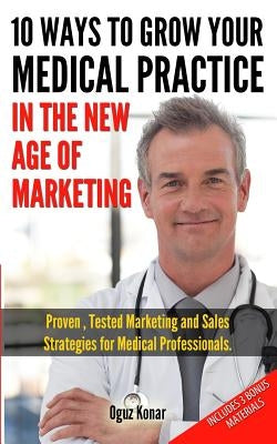 10 Ways To Grow Your Medical Practice In The New Age Of Marketing: Proven techniques to help your practice prospers with online and offline marketing by Konar, Oguz