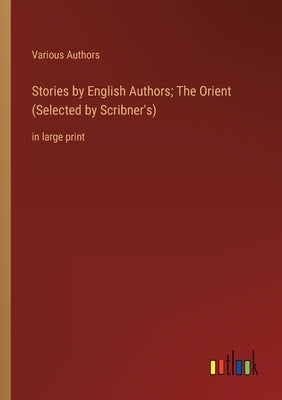 Stories by English Authors; The Orient (Selected by Scribner's): in large print by Various Authors