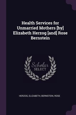 Health Services for Unmarried Mothers [by] Elizabeth Herzog [and] Rose Bernstein by Herzog, Elizabeth