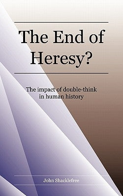 The End of Heresy: The Impact of Doublethink in Human History by Shacklefree, John