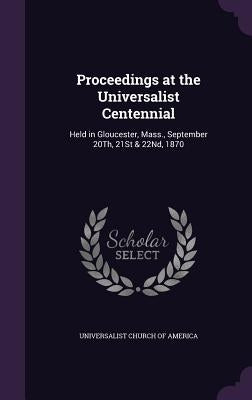 Proceedings at the Universalist Centennial: Held in Gloucester, Mass., September 20Th, 21St & 22Nd, 1870 by Universalist Church of America