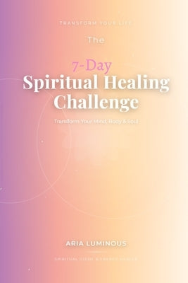 The 7-Day Spiritual Healing Challenge: Transform Your Mind, Body & Soul: A Practical Guide to Mental Clarity, Emotional Freedom, and Spiritual Awakeni by Luminous, Aria
