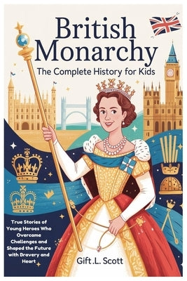 British Monarchy: The Complete History for Kids: True Stories of Young Heroes Who Overcame Challenges and Shaped the Future with Bravery and Heart by Scott, Gift L.