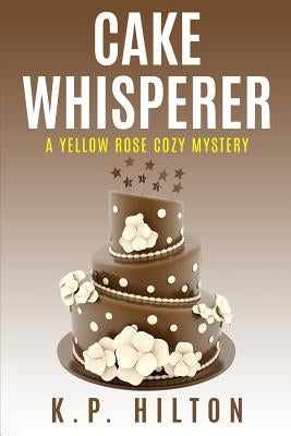Cake Whisperer: A Yellow Rose Cozy Mystery by Hilton, K. P.