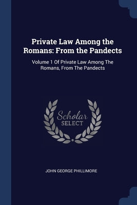 Private Law Among the Romans: From the Pandects: Volume 1 Of Private Law Among The Romans, From The Pandects by Phillimore, John George