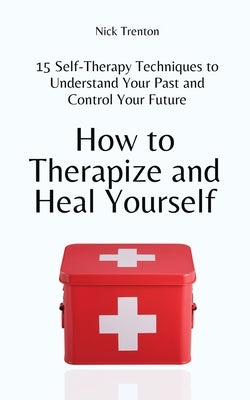 How to Therapize and Heal Yourself: 15 Self-Therapy Techniques to Understand Your Past and Control Your Future by Trenton, Nick