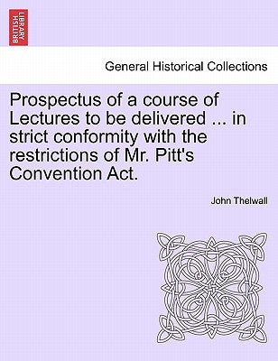Prospectus of a Course of Lectures to Be Delivered ... in Strict Conformity with the Restrictions of Mr. Pitt's Convention Act. by Thelwall, John