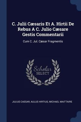 C. Julii Cæsaris Et A. Hirtii De Rebus A C. Julio Cæsare Gestis Commentarii: Cum C. Jul. Cæsar Fragmentis by Caesar, Julius