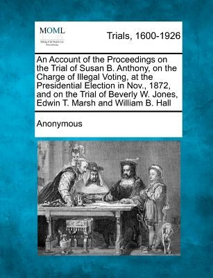 An Account of the Proceedings on the Trial of Susan B. Anthony, on the Charge of Illegal Voting, at the Presidential Election in Nov., 1872, and on th by Anonymous
