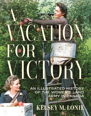 A Vacation for Victory: An Illustrated History of the Women's Land Army in Canada by Lonie, Kelsey M.