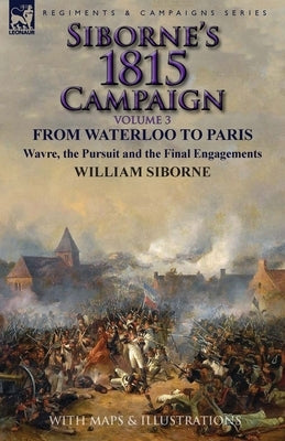 Siborne's 1815 Campaign: Volume 3-From Waterloo to Paris, Wavre, the Pursuit and the Final Engagements by Siborne, William
