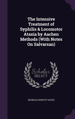 The Intensive Treatment of Syphilis & Locomotor Ataxia by Aachen Methods (With Notes On Salvarsan) by Hayes, Reginald Hewlett