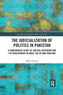 The Judicialization of Politics in Pakistan: A Comparative Study of Judicial Restraint and Its Development in India, the Us and Pakistan by Husain, Waris