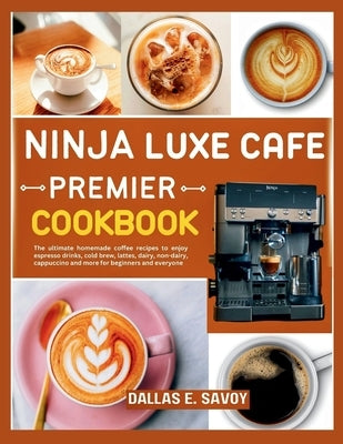 Ninja Luxe Cafe Premier Cookbook: The ultimate homemade coffee recipes to enjoy espresso drinks, cold brew, lattes, dairy, non-dairy, cappuccino and m by E. Savoy, Dallas