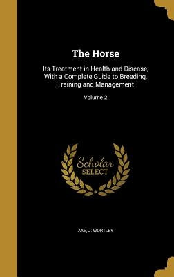 The Horse: Its Treatment in Health and Disease, With a Complete Guide to Breeding, Training and Management; Volume 2 by Axe, J. Wortley