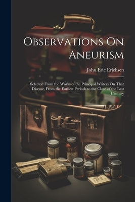 Observations On Aneurism: Selected From the Works of the Principal Writers On That Disease, From the Earliest Periods to the Close of the Last Century by Erichsen, John Eric