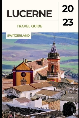 Lucerne Travel Guide 2023: "Discover the Enchanting Beauty of Lucerne: A Comprehensive Travel Guide" by Watson, Kyle