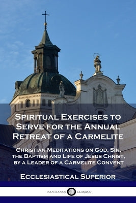 Spiritual Exercises to Serve for the Annual Retreat of a Carmelite: Christian Meditations on God, Sin, the Baptism and Life of Jesus Christ, by a Lead by Superior, Ecclesiastical