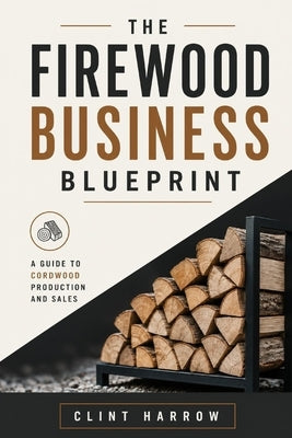 The Firewood Business Blueprint: A Guide to Cordwood Production and Sales by Munrow, Danny