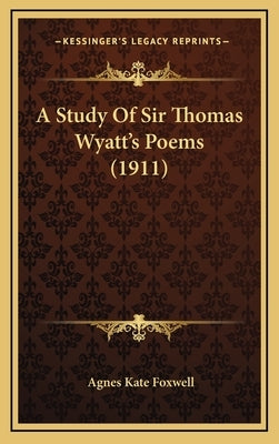 A Study Of Sir Thomas Wyatt's Poems (1911) by Foxwell, Agnes Kate