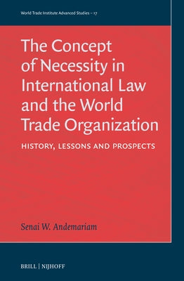 The Concept of Necessity in International Law and the World Trade Organization: History, Lessons, and Prospects by Andemariam, Senai W.