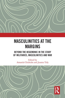 Masculinities at the Margins: Beyond the Hegemonic in the Study of Militaries, Masculinities and War by Chisholm, Amanda